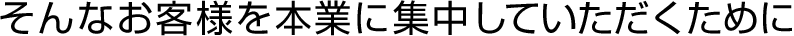 そんなお客様を本業に集中していただくために