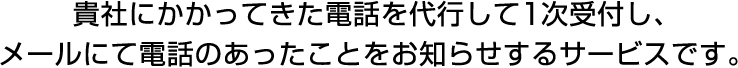 お客様にかかってきた電話を代行して1次受付し、メールにて電話のあったことをお知らせするサービスです。