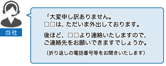 当社：大変申し訳ありません。□□は、ただいま外出しております。後ほど、□□より連絡いたしますので、ご連絡先をお願いできますでしょうか。