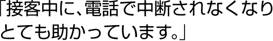 「接客中に、電話で中断されなくなりとても助かっています。」