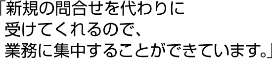 「新規の問合せを代わりに受けてくれるので、業務に集中することができています。」