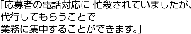 「応募者の電話対応に 忙殺されていましたが、代行してもらうことで業務に集中することができます。」